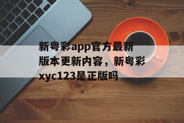 新粤彩app官方最新版本更新内容，新粤彩xyc123是正版吗