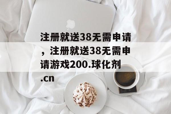 注册就送38无需申请，注册就送38无需申请游戏200.球化剂.cn